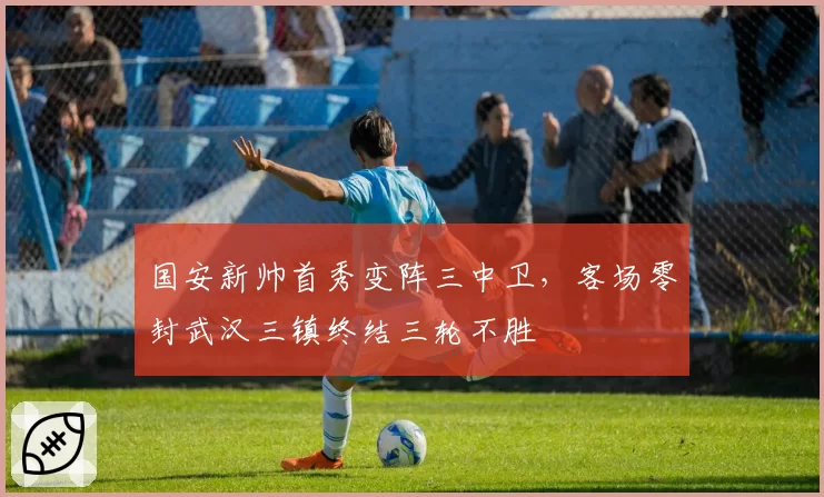 国安新帅首秀变阵三中卫，客场零封武汉三镇终结三轮不胜