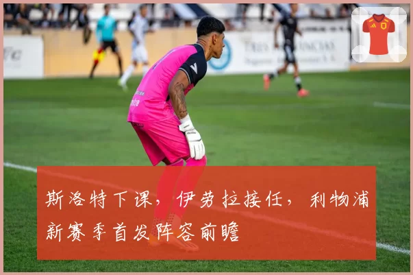 斯洛特下课，伊劳拉接任，利物浦新赛季首发阵容前瞻